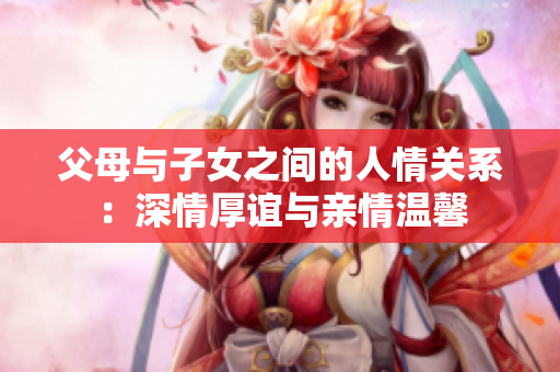 父母與子女之間的人情關(guān)系：深情厚誼與親情溫馨