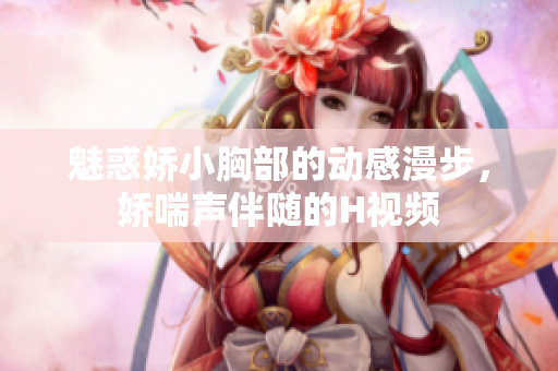 魅惑嬌小胸部的動(dòng)感漫步，嬌喘聲伴隨的H視頻