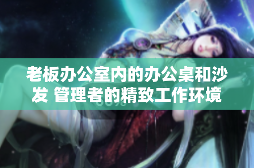 老板辦公室內(nèi)的辦公桌和沙發(fā) 管理者的精致工作環(huán)境