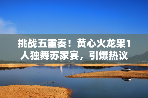挑戰(zhàn)五重奏！黃心火龍果1人獨(dú)舞蘇家宴，引爆熱議