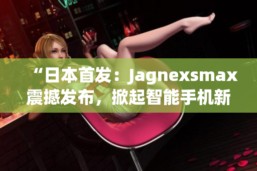 “日本首發(fā)：Jagnexsmax震撼發(fā)布，掀起智能手機新革命！”