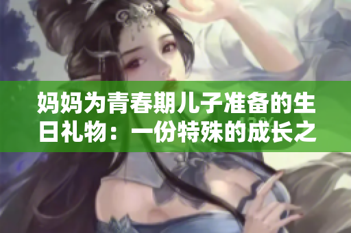 媽媽為青春期兒子準(zhǔn)備的生日禮物：一份特殊的成長之旅