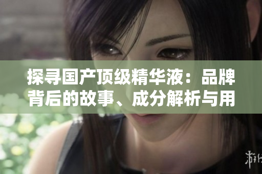 探尋國產(chǎn)頂級(jí)精華液：品牌背后的故事、成分解析與用戶評(píng)價(jià)