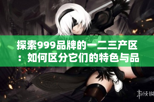探索999品牌的一二三產(chǎn)區(qū)：如何區(qū)分它們的特色與品質(zhì)？