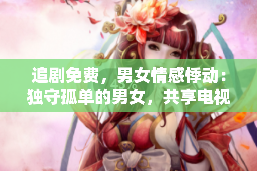追劇免費，男女情感悸動：獨守孤單的男女，共享電視劇樂趣