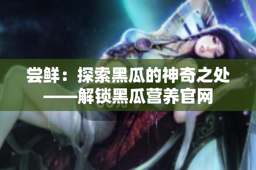 嘗鮮：探索黑瓜的神奇之處——解鎖黑瓜營(yíng)養(yǎng)官網(wǎng)