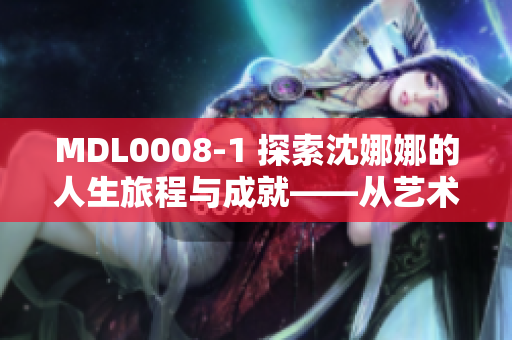 MDL0008-1 探索沈娜娜的人生旅程與成就——從藝術(shù)到事業(yè)的輝煌歷程