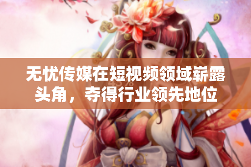 無憂傳媒在短視頻領域嶄露頭角，奪得行業(yè)領先地位
