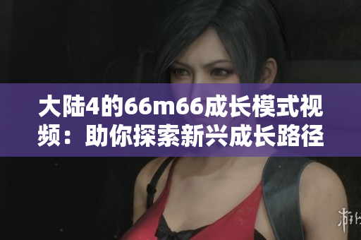 大陸4的66m66成長(zhǎng)模式視頻：助你探索新興成長(zhǎng)路徑