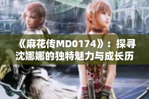 《麻花傳MD0174》：探尋沈娜娜的獨特魅力與成長歷程