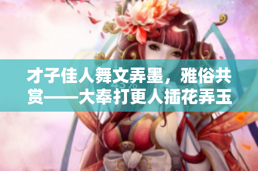 才子佳人舞文弄墨，雅俗共賞——大奉打更人插花弄玉成語解析
