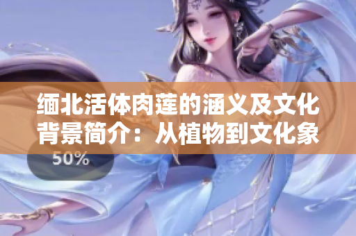 緬北活體肉蓮的涵義及文化背景簡介：從植物到文化象征的轉(zhuǎn)變