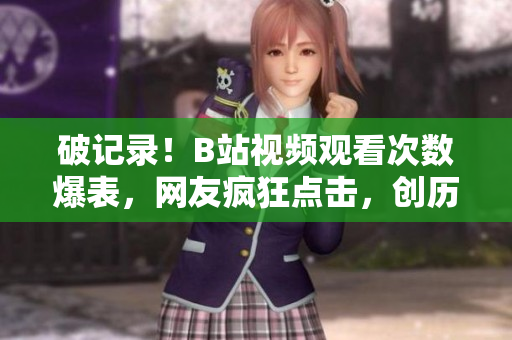 破記錄！B站視頻觀看次數(shù)爆表，網(wǎng)友瘋狂點(diǎn)擊，創(chuàng)歷史新高！