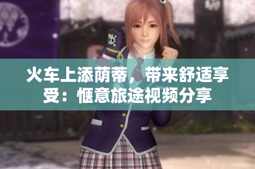 火車上添蔭蒂，帶來舒適享受：愜意旅途視頻分享