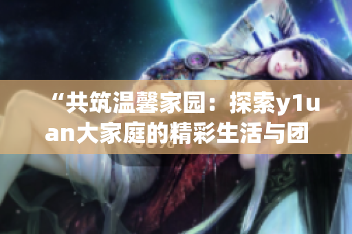 “共筑溫馨家園：探索y1uan大家庭的精彩生活與團(tuán)結(jié)情誼”