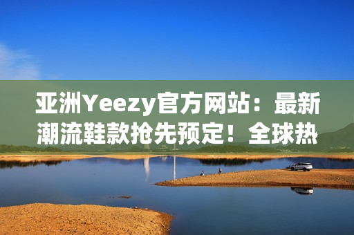亞洲Yeezy官方網(wǎng)站：最新潮流鞋款搶先預(yù)定！全球熱銷款等你來挑選！