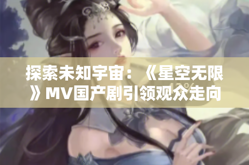 探索未知宇宙：《星空無限》MV國產(chǎn)劇引領(lǐng)觀眾走向未知星辰之旅