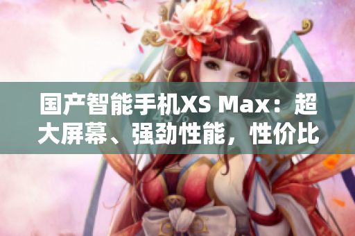 國產(chǎn)智能手機(jī)XS Max：超大屏幕、強(qiáng)勁性能，性價(jià)比超高