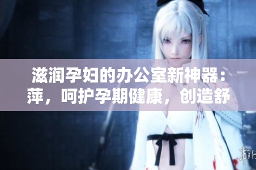 滋潤孕婦的辦公室新神器：萍，呵護(hù)孕期健康，創(chuàng)造舒適工作環(huán)境