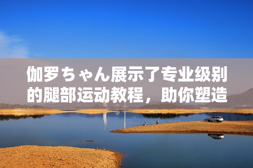伽羅ちゃん展示了專業(yè)級(jí)別的腿部運(yùn)動(dòng)教程，助你塑造完美身材