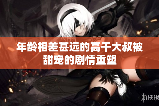 年齡相差甚遠(yuǎn)的高干大叔被甜寵的劇情重塑