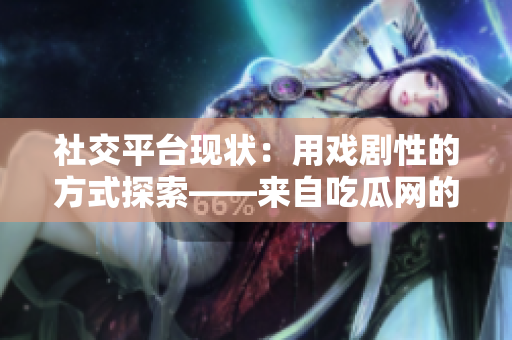 社交平臺現(xiàn)狀：用戲劇性的方式探索——來自吃瓜網(wǎng)的深度報道