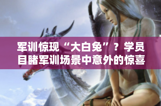 軍訓驚現(xiàn)“大白兔”？學員目睹軍訓場景中意外的驚喜