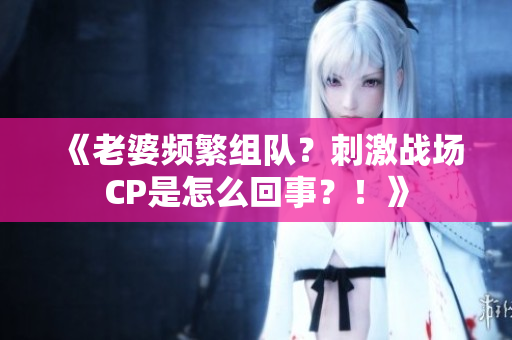 《老婆頻繁組隊(duì)？刺激戰(zhàn)場CP是怎么回事？！》
