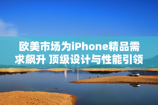 歐美市場為iPhone精品需求飆升 頂級(jí)設(shè)計(jì)與性能引領(lǐng)潮流