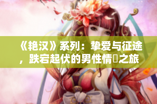 《艷漢》系列：摯愛與征途，跌宕起伏的男性情慾之旅