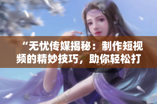 “無憂傳媒揭秘：制作短視頻的精妙技巧，助你輕松打造引人注目的內(nèi)容！”
