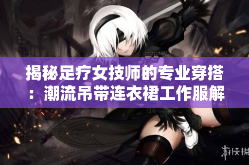揭秘足療女技師的專業(yè)穿搭：潮流吊帶連衣裙工作服解讀