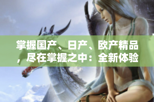 掌握國(guó)產(chǎn)、日產(chǎn)、歐產(chǎn)精品，盡在掌握之中：全新體驗(yàn)指南