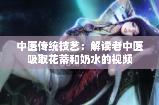 中醫(yī)傳統(tǒng)技藝：解讀老中醫(yī)吸取花蒂和奶水的視頻