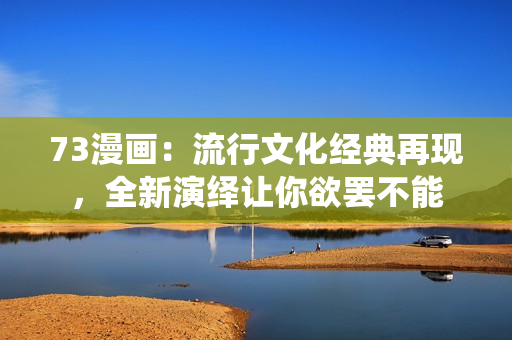 73漫畫：流行文化經(jīng)典再現(xiàn)，全新演繹讓你欲罷不能