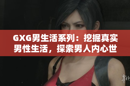 GXG男生活系列：挖掘真實(shí)男性生活，探索男人內(nèi)心世界