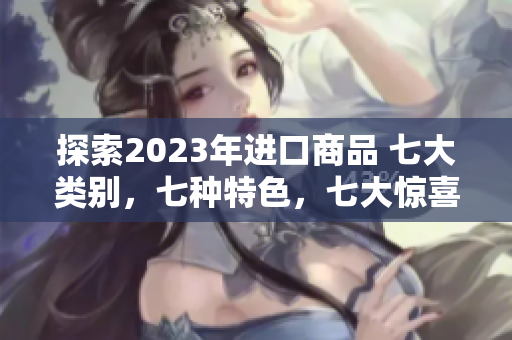 探索2023年進(jìn)口商品 七大類別，七種特色，七大驚喜等你發(fā)現(xiàn)
