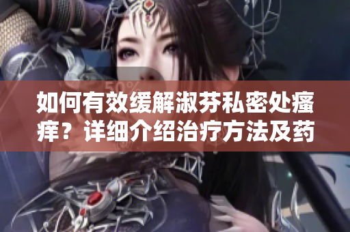 如何有效緩解淑芬私密處瘙癢？詳細介紹治療方法及藥物建議