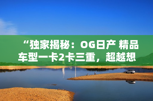 “獨(dú)家揭秘：OG日產(chǎn) 精品車(chē)型一卡2卡三重，超越想象的車(chē)載體驗(yàn)！”