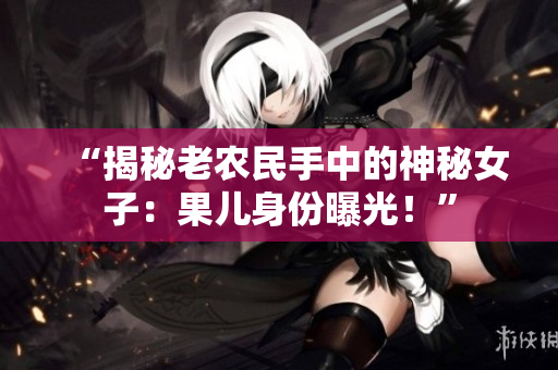 “揭秘老農(nóng)民手中的神秘女子：果兒身份曝光！”