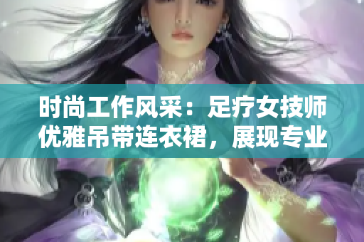 時(shí)尚工作風(fēng)采：足療女技師優(yōu)雅吊帶連衣裙，展現(xiàn)專業(yè)魅力