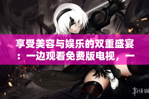 享受美容與娛樂的雙重盛宴：一邊觀看免費(fèi)版電視，一邊敷面膜