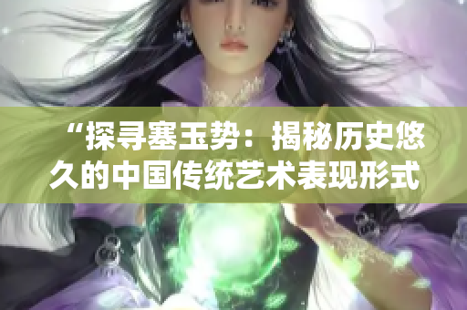 “探尋塞玉勢(shì)：揭秘歷史悠久的中國(guó)傳統(tǒng)藝術(shù)表現(xiàn)形式”