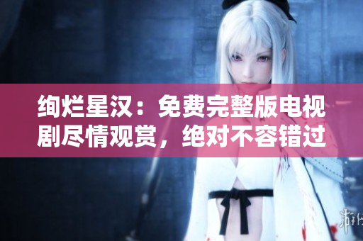 絢爛星漢：免費完整版電視劇盡情觀賞，絕對不容錯過！