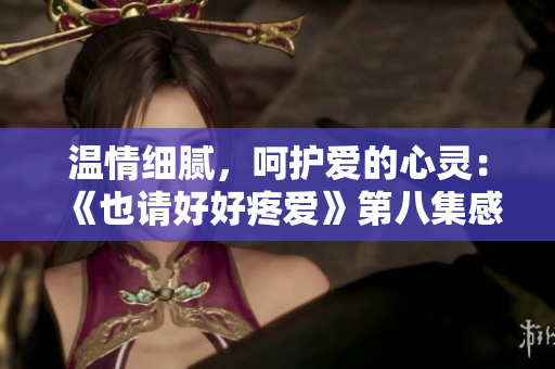 溫情細(xì)膩，呵護愛的心靈：《也請好好疼愛》第八集感動巔峰