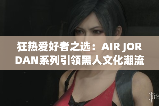 狂熱愛好者之選：AIR JORDAN系列引領(lǐng)黑人文化潮流