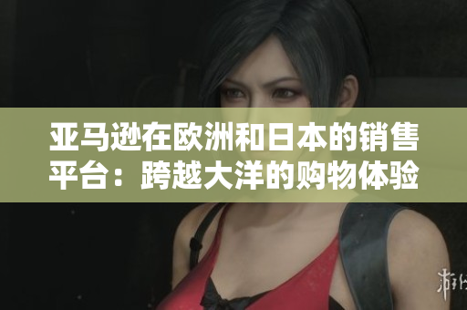 亞馬遜在歐洲和日本的銷售平臺：跨越大洋的購物體驗