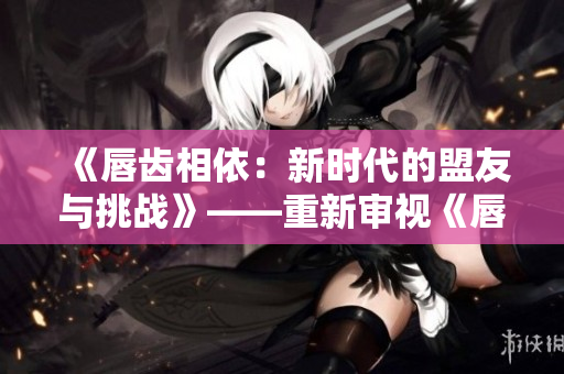 《唇齒相依：新時代的盟友與挑戰(zhàn)》——重新審視《唇齒之間》第二季。