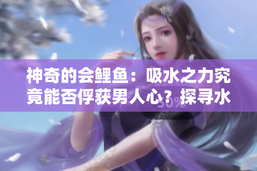 神奇的會鯉魚：吸水之力究竟能否俘獲男人心？探尋水中傳奇的魅力與秘密