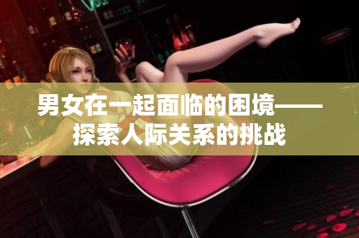 男女在一起面臨的困境——探索人際關(guān)系的挑戰(zhàn)